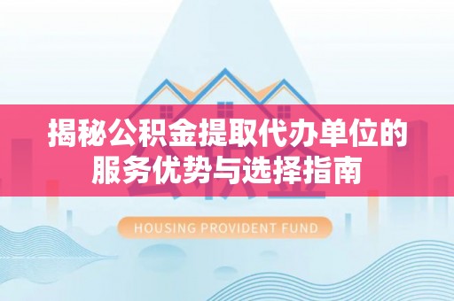 隆回揭秘公积金提取代办单位的服务优势与选择指南