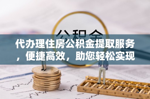 隆回代办理住房公积金提取服务，便捷高效，助您轻松实现资金规划