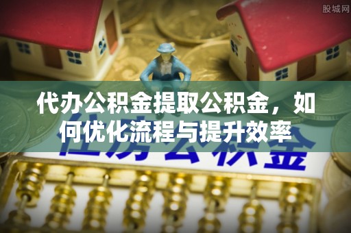 隆回代办公积金提取公积金，如何优化流程与提升效率