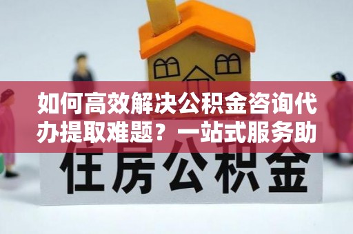 隆回如何高效解决公积金咨询代办提取难题？一站式服务助您轻松搞定