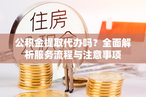 隆回公积金提取代办吗？全面解析服务流程与注意事项