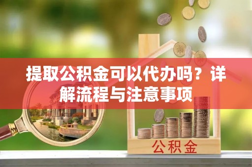 隆回提取公积金可以代办吗？详解流程与注意事项