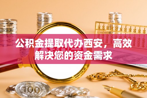 隆回公积金提取代办西安，高效解决您的资金需求