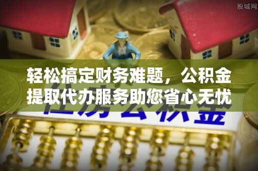 隆回轻松搞定财务难题，公积金提取代办服务助您省心无忧
