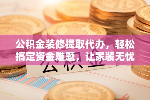 隆回公积金装修提取代办，轻松搞定资金难题，让家装无忧