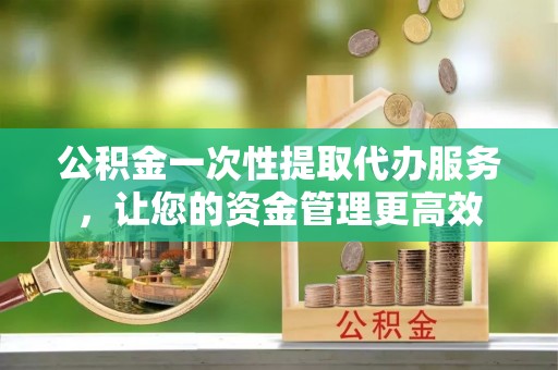 隆回公积金一次性提取代办服务，让您的资金管理更高效