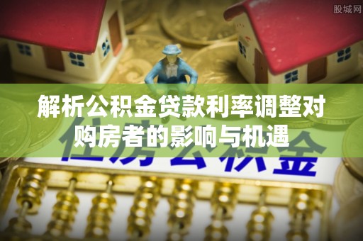 隆回解析公积金贷款利率调整对购房者的影响与机遇