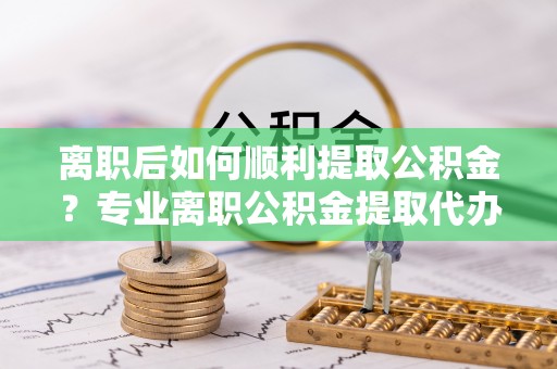 隆回离职后如何顺利提取公积金？专业离职公积金提取代办服务指南