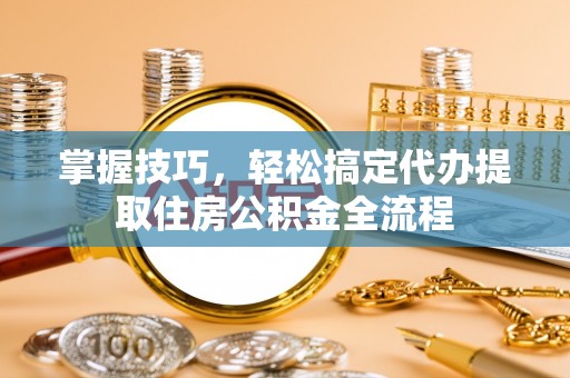 隆回掌握技巧，轻松搞定代办提取住房公积金全流程