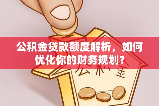 隆回公积金贷款额度解析，如何优化你的财务规划？