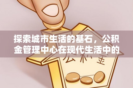 隆回探索城市生活的基石，公积金管理中心在现代生活中的重要角色