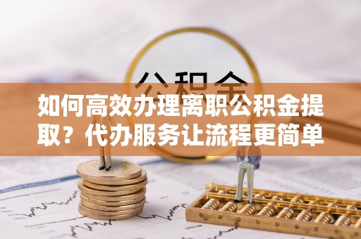 隆回如何高效办理离职公积金提取？代办服务让流程更简单