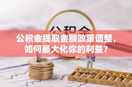 隆回公积金提取金额政策调整，如何最大化你的利益？