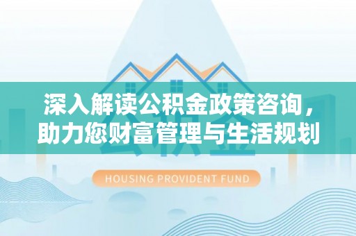 隆回深入解读公积金政策咨询，助力您财富管理与生活规划