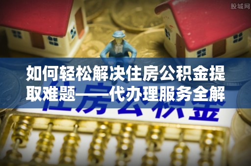 隆回如何轻松解决住房公积金提取难题——代办理服务全解析