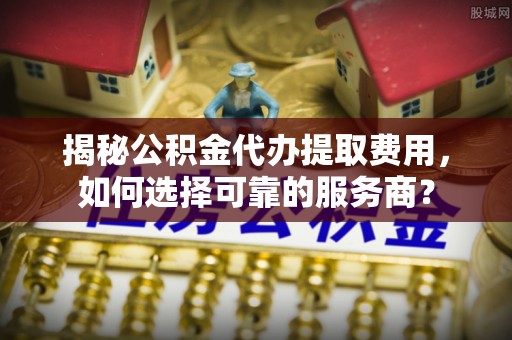 隆回揭秘公积金代办提取费用，如何选择可靠的服务商？