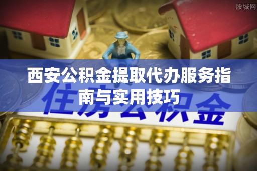隆回西安公积金提取代办服务指南与实用技巧