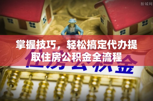 隆回掌握技巧，轻松搞定代办提取住房公积金全流程