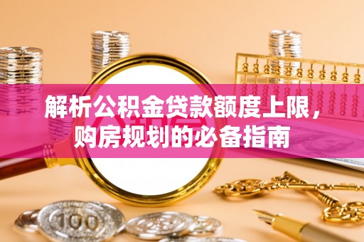 隆回解析公积金贷款额度上限，购房规划的必备指南