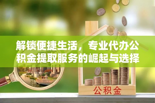 隆回解锁便捷生活，专业代办公积金提取服务的崛起与选择