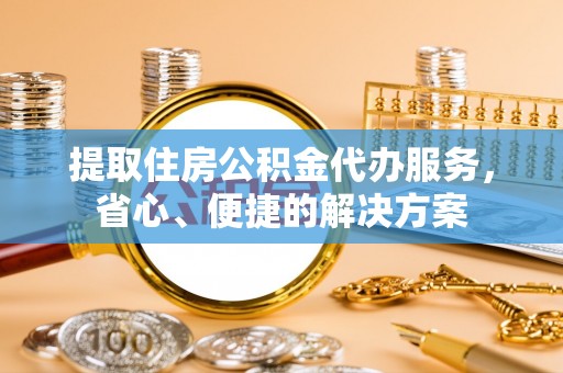 隆回提取住房公积金代办服务，省心、便捷的解决方案