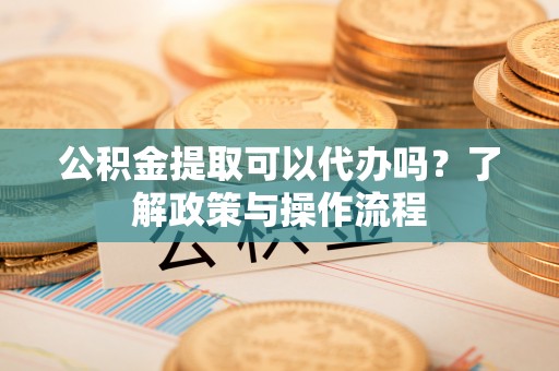 隆回公积金提取可以代办吗？了解政策与操作流程