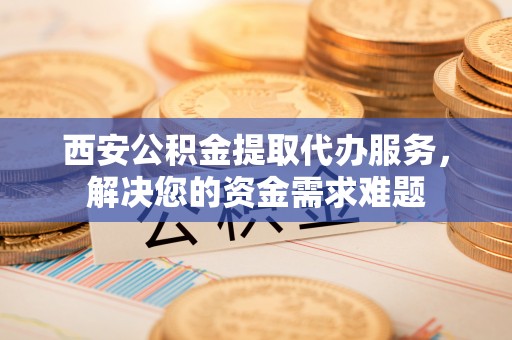 隆回西安公积金提取代办服务，解决您的资金需求难题