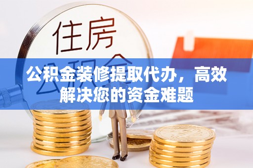 隆回公积金装修提取代办，高效解决您的资金难题