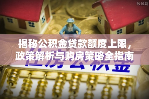 隆回揭秘公积金贷款额度上限，政策解析与购房策略全指南