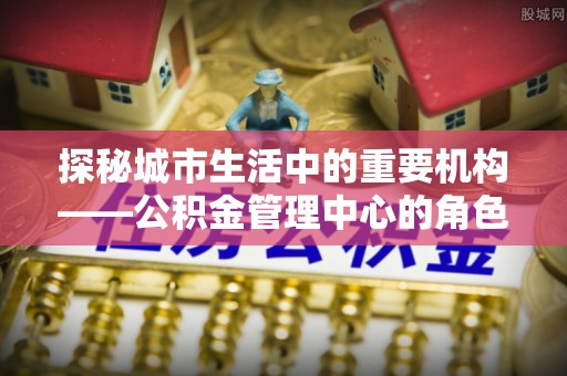 隆回探秘城市生活中的重要机构——公积金管理中心的角色与意义