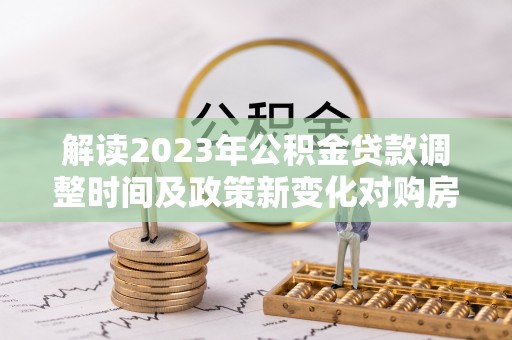 隆回解读2023年公积金贷款调整时间及政策新变化对购房的影响