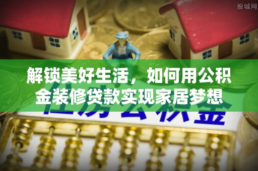 隆回解锁美好生活，如何用公积金装修贷款实现家居梦想
