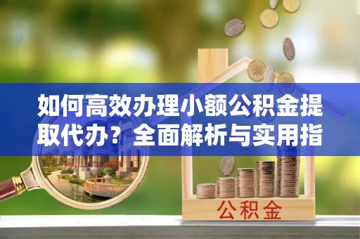 隆回如何高效办理小额公积金提取代办？全面解析与实用指南