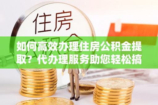 隆回如何高效办理住房公积金提取？代办理服务助您轻松搞定
