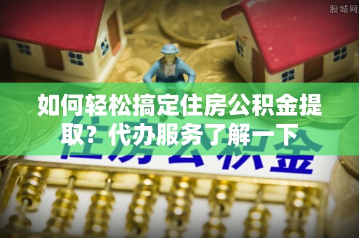 隆回如何轻松搞定住房公积金提取？代办服务了解一下