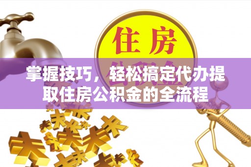 隆回掌握技巧，轻松搞定代办提取住房公积金的全流程