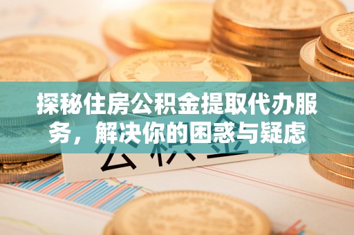 隆回探秘住房公积金提取代办服务，解决你的困惑与疑虑
