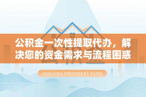 隆回公积金一次性提取代办，解决您的资金需求与流程困惑