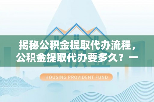 隆回揭秘公积金提取代办流程，公积金提取代办要多久？一文读懂