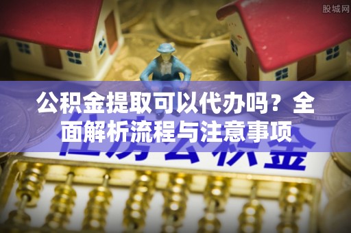 隆回公积金提取可以代办吗？全面解析流程与注意事项