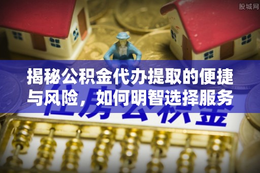 隆回揭秘公积金代办提取的便捷与风险，如何明智选择服务？