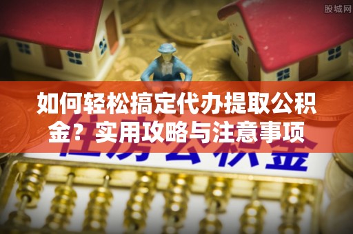 隆回如何轻松搞定代办提取公积金？实用攻略与注意事项
