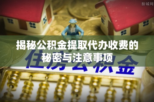 隆回揭秘公积金提取代办收费的秘密与注意事项