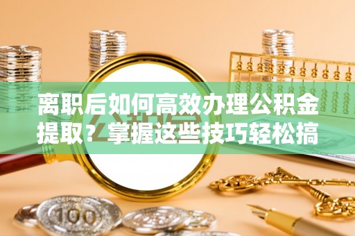 隆回离职后如何高效办理公积金提取？掌握这些技巧轻松搞定