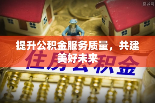 隆回提升公积金服务质量，共建美好未来