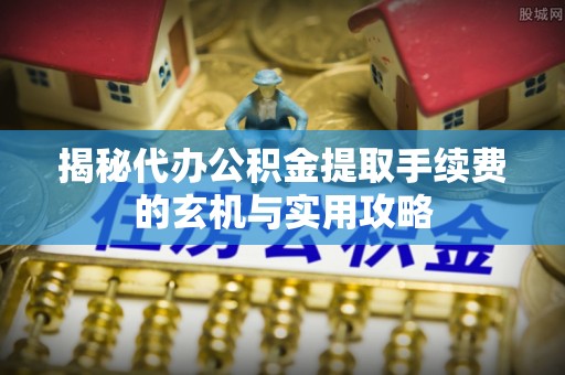 隆回揭秘代办公积金提取手续费的玄机与实用攻略