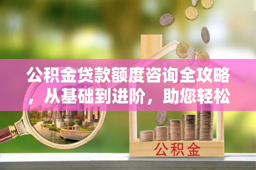 隆回公积金贷款额度咨询全攻略，从基础到进阶，助您轻松掌握关键要点