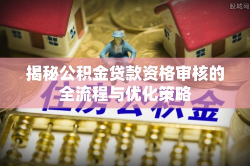 隆回揭秘公积金贷款资格审核的全流程与优化策略