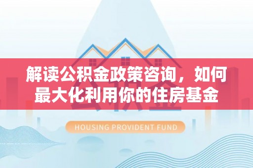 隆回解读公积金政策咨询，如何最大化利用你的住房基金