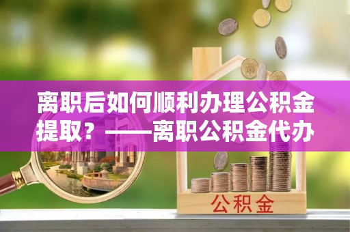 隆回离职后如何顺利办理公积金提取？——离职公积金代办提取全攻略